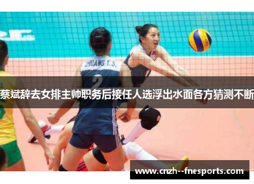 蔡斌辞去女排主帅职务后接任人选浮出水面各方猜测不断