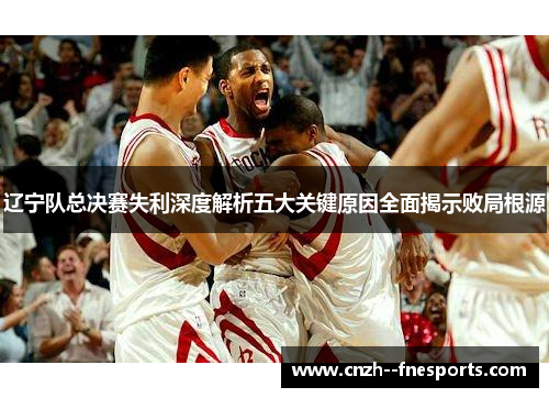 辽宁队总决赛失利深度解析五大关键原因全面揭示败局根源