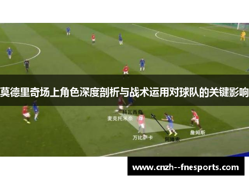 莫德里奇场上角色深度剖析与战术运用对球队的关键影响