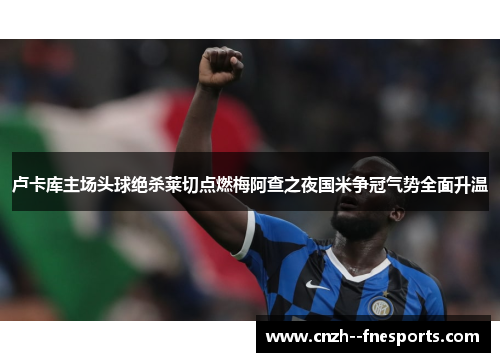 卢卡库主场头球绝杀莱切点燃梅阿查之夜国米争冠气势全面升温