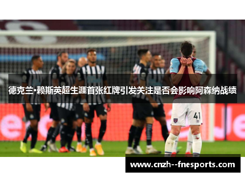 德克兰·赖斯英超生涯首张红牌引发关注是否会影响阿森纳战绩