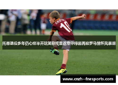 托蒂退役多年仍心痒半开玩笑称或重返意甲绿茵再掀罗马情怀风暴潮