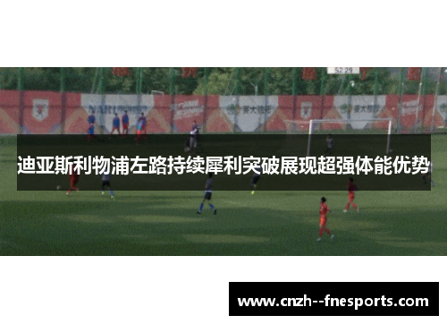 迪亚斯利物浦左路持续犀利突破展现超强体能优势