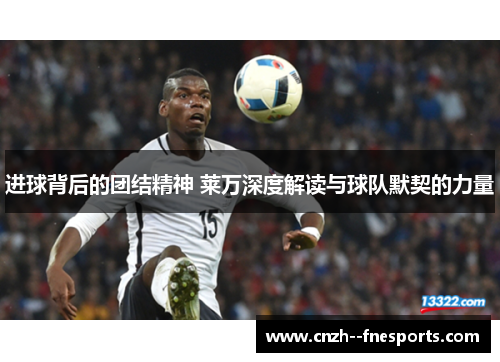 进球背后的团结精神 莱万深度解读与球队默契的力量