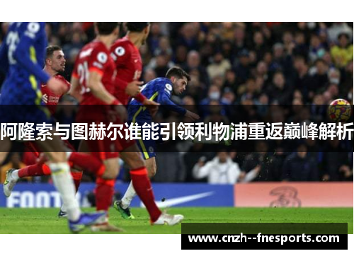 阿隆索与图赫尔谁能引领利物浦重返巅峰解析 阿隆索与图赫尔谁能引领利物浦重返巅峰解析