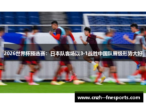 2026世界杯预选赛:日本队客场以3-1战胜中国队晋级形势大好 2026世界杯预选赛:日本队客场以3-1战胜中国队晋级形势大好